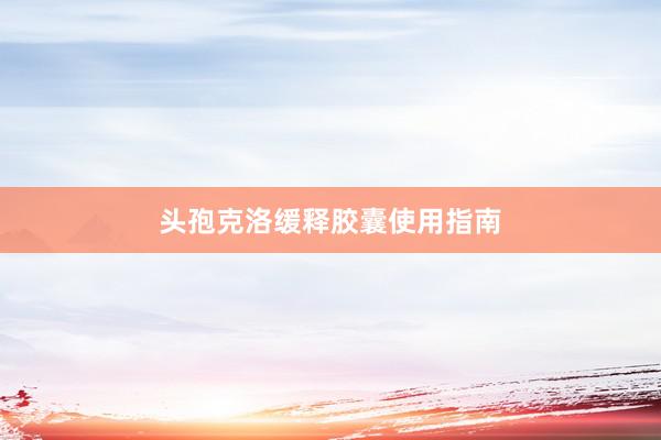 头孢克洛缓释胶囊使用指南